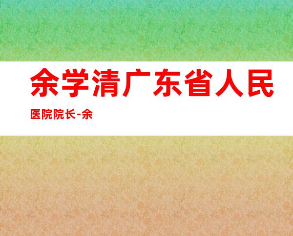 余学清 广东省人民医院院长-余学清为什么去广东省人医