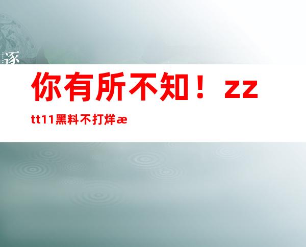 你有所不知！zztt11黑料不打烊打不开，网址在这