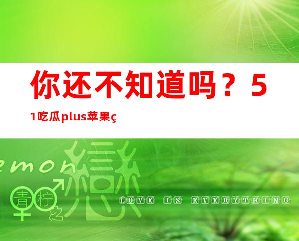 你还不知道吗？51吃瓜plus苹果版已经上线