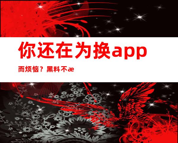 你还在为换app而烦恼？黑料不打烊zztt官网夸克浏览器尽在掌握