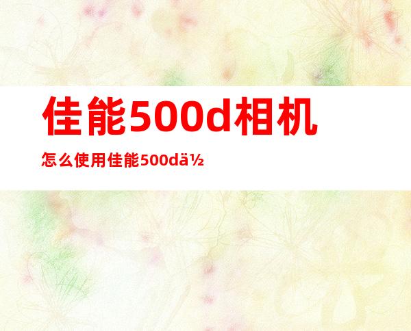 佳能500d相机怎么使用佳能500d使用技巧 _使用