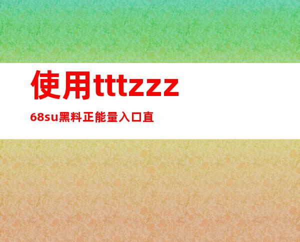 使用tttzzz68su黑料正能量入口直达app，在线观看正能量视频