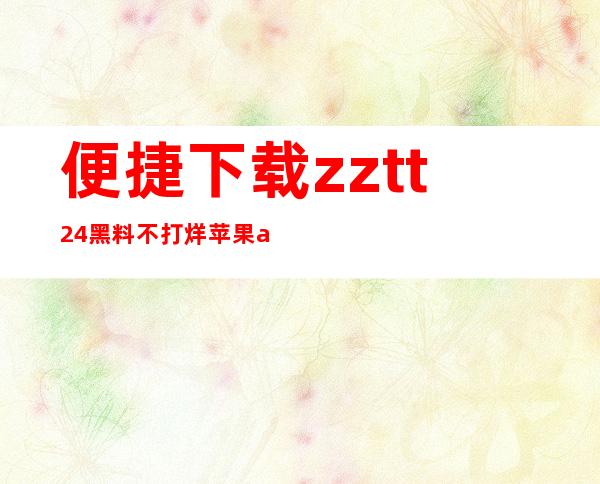 便捷下载zztt24黑料不打烊苹果app，轻松收藏