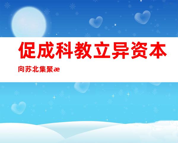 促成科教立异资本向苏北集聚 江苏推进苏北五市与高校院所对于接