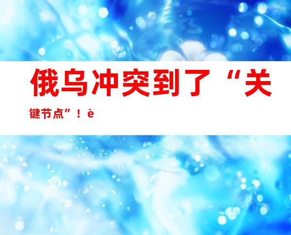 俄乌冲突到了“关键节点”！西方称“最危险的阶段正在逼近”！