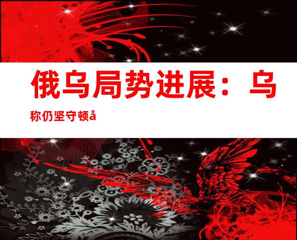 俄乌局势进展：乌称仍坚守顿巴斯 俄强调不干扰乌粮食出口