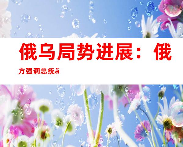 俄乌局势进展：俄方强调总统会晤须以恢复双边谈判为前提   联合国宣布协调解决粮食问题