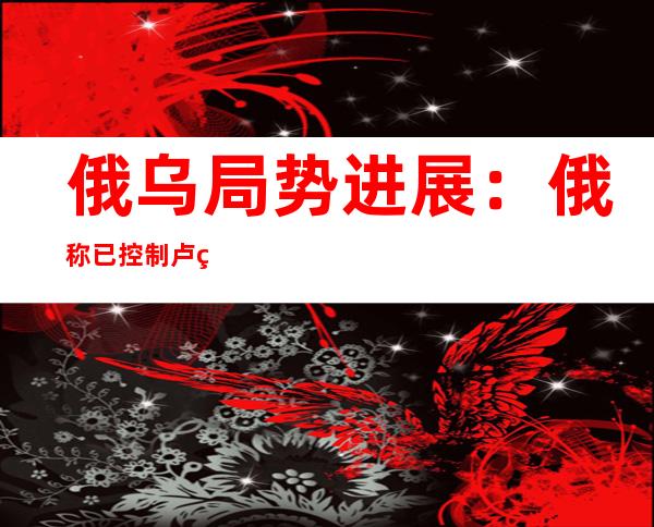 俄乌局势进展：俄称已控制卢甘斯克97%的土地  默克尔称曾努力阻止乌克兰局势恶化