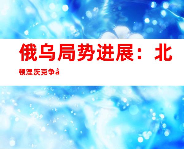 俄乌局势进展：北顿涅茨克争夺战继续 普京称俄不会阻止乌粮食出口