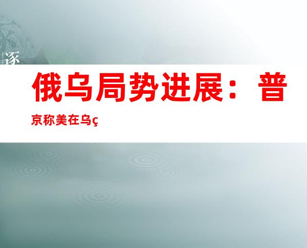 俄乌局势进展：普京称美在乌研发生物武器 乌启动拯救马里乌波尔守军行动