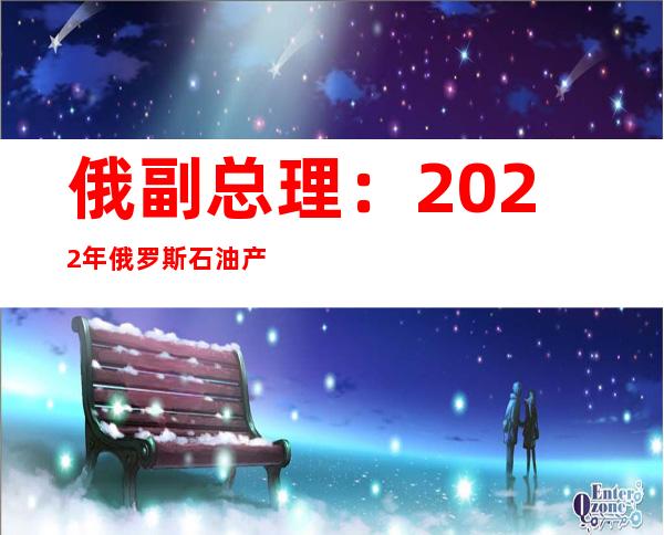 俄副总理：2022年俄罗斯石油产量可能下降到4.8亿至5亿吨