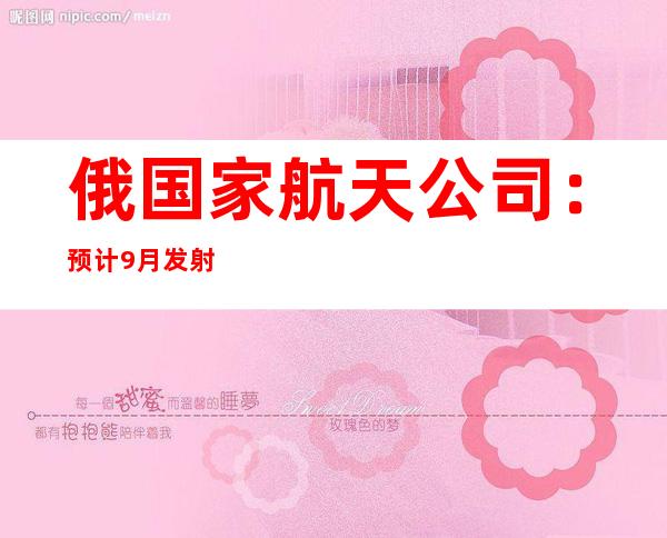 俄国家航天公司：预计9月发射“月球-25”探测器