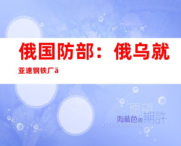 俄国防部：俄乌就亚速钢铁厂乌方伤员救治事宜达成共识