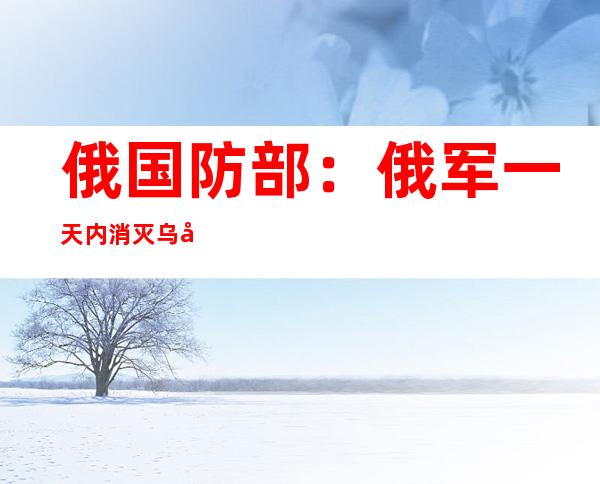 俄国防部：俄军一天内消灭乌军360人 击落10架无人机