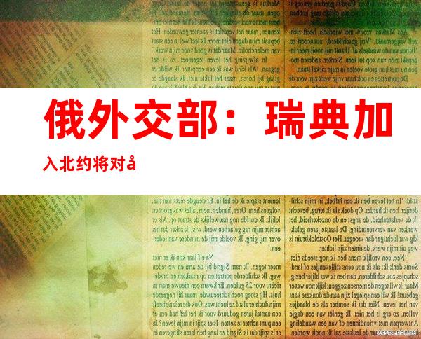 俄外交部：瑞典加入北约将对北欧乃至整个欧洲大陆安全造成重大损害