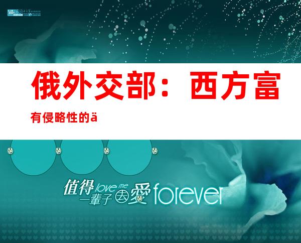 俄外交部：西方富有侵略性的修正主义路线迫使俄重新审视与不友好国家关系