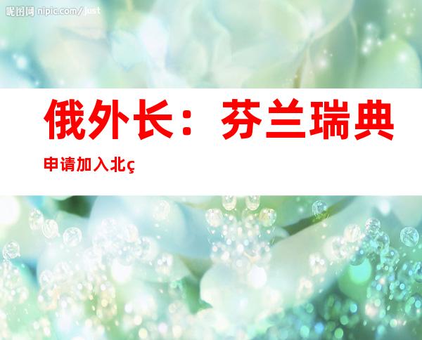 俄外长：芬兰瑞典申请加入北约只不过是“遏俄”地缘政治举措