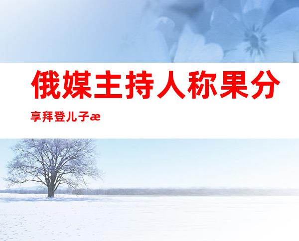 俄媒主持人称果分享拜登儿子最新丑闻被脸书启禁三地：“它出有给没所有缘故原由 ”