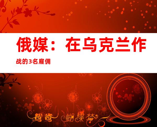 俄媒：在乌克兰作战的3名雇佣兵被判死刑