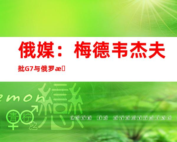 俄媒：梅德韦杰夫批G7与俄罗斯打隐秘战争