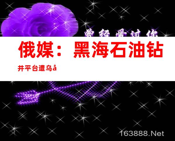 俄媒：黑海石油钻井平台遭乌军袭击