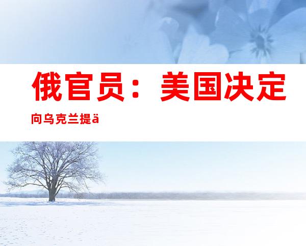 俄官员：美国决定向乌克兰提供新的军事援助将会使局势进一步升级