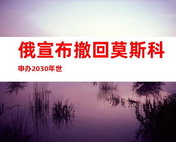 俄宣布撤回莫斯科申办2030年世博会候选资格