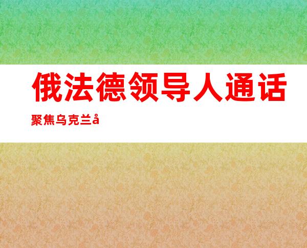 俄法德领导人通话 聚焦乌克兰局势和粮食安全