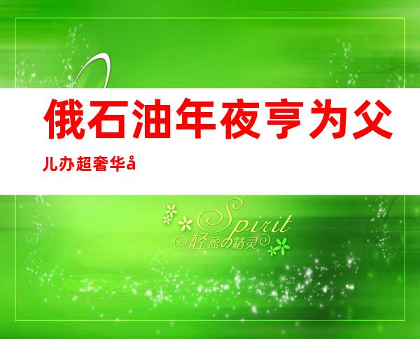 俄石油年夜 亨为父儿办超奢华 婚礼 婚纱代价 远 四00万(组图)