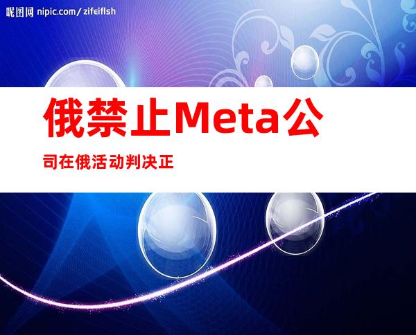 俄禁止Meta公司在俄活动判决正式生效