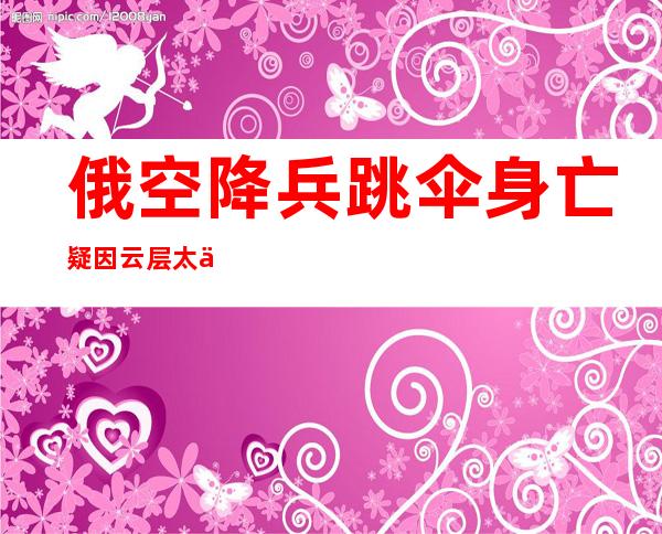 俄空降兵跳伞身亡 疑因云层太低来不及开伞溺亡令人唏嘘