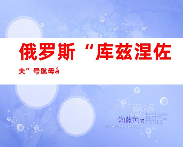 俄罗斯“库兹涅佐夫”号航母将于2024年一季度重返战斗序列