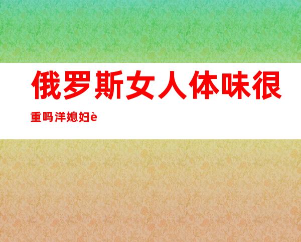 俄罗斯女人体味很重吗?洋媳妇说了大实话，俄罗斯女人体味重是狐臭吗?