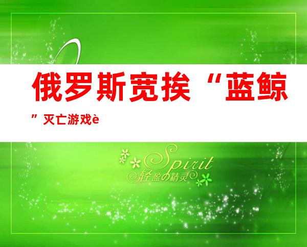 俄罗斯宽挨“蓝鲸”灭亡 游戏 该游戏内容否煽惑 青长年自尽 