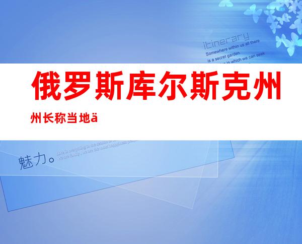 俄罗斯库尔斯克州州长称当地一村庄遭乌方炮击 1人死亡