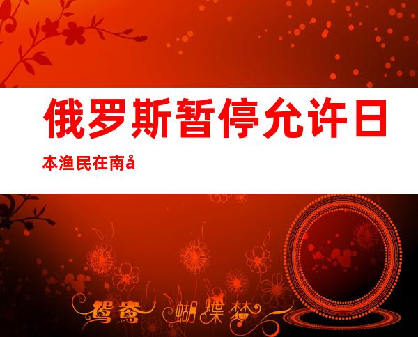 俄罗斯暂停允许日本渔民在南千岛群岛附近捕鱼的协议