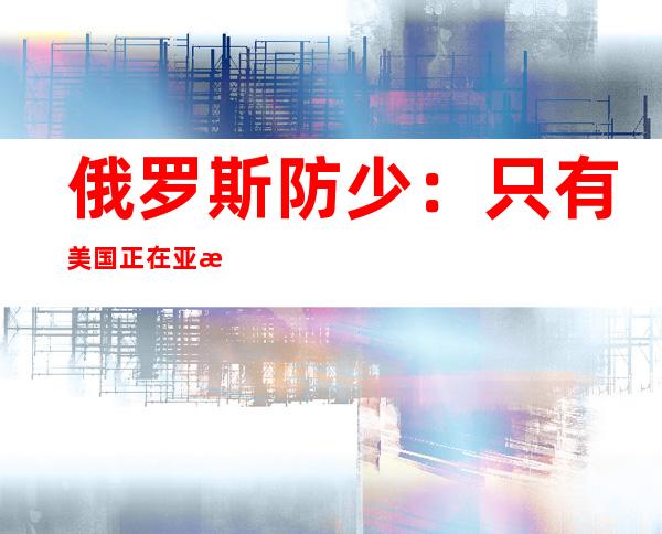 俄罗斯防少：只有美国正在亚洲、欧洲表示 抑制 ，俄便没有会先于美国布置 新导弹