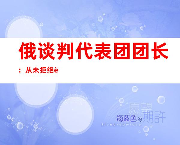 俄谈判代表团团长：从未拒绝谈判，“球”在乌方