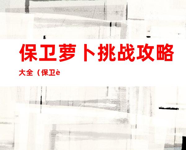 保卫萝卜挑战攻略大全（保卫萝卜挑战攻略）