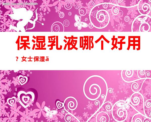 保湿乳液哪个好用？女士保湿乳液排行榜10强推荐 _乳液