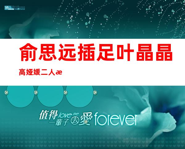 俞思远插足叶晶晶高娅媛二人恋情，高娅媛被曝同性恋？