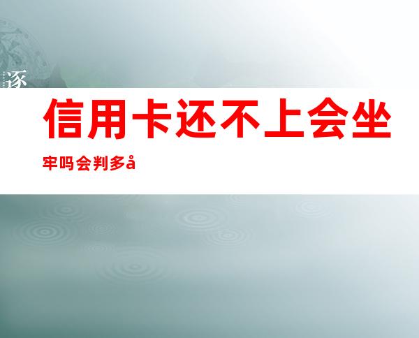 信用卡还不上会坐牢吗会判多少年——信用卡还不上可以和银行协商吗