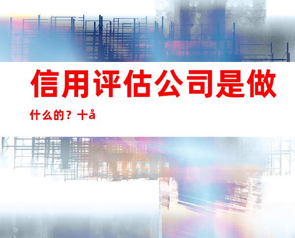 信用评估公司是做什么的？十大信用评估公司介绍及经营状况