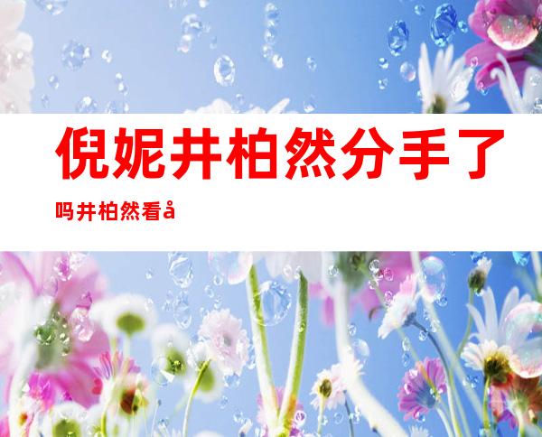 倪妮井柏然分手了吗井柏然看倪妮的眼神非常有爱