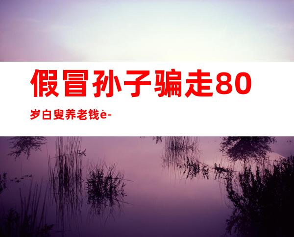 假冒孙子骗走80岁白叟养老钱 警方提示目生德律风要警戒