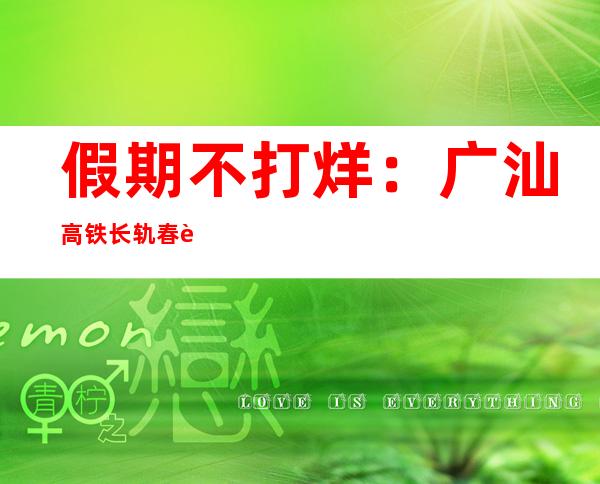 假期不打烊：广汕高铁长轨春节“保供战”