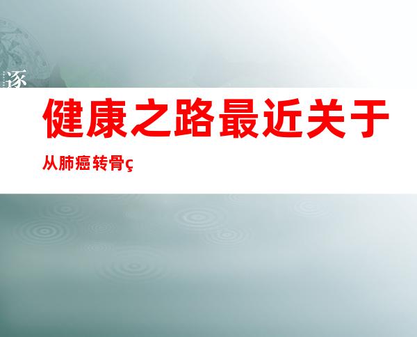 健康之路最近关于从肺癌转骨癌的治疗（骨癌的治疗费用大概是多少）