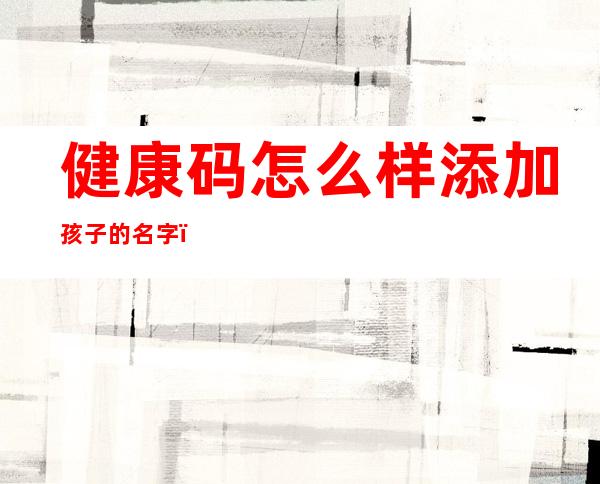 健康码怎么样添加孩子的名字?（孩子取四个字的名字怎么样）