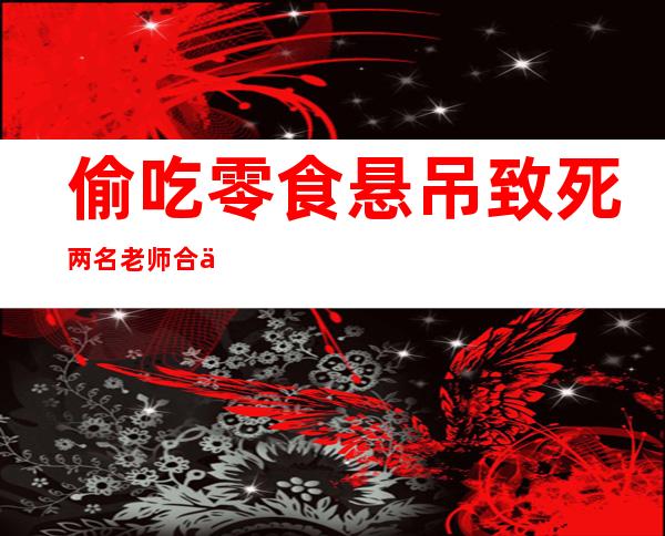 偷吃零食悬吊致死 两名老师合作将10岁学生吊死