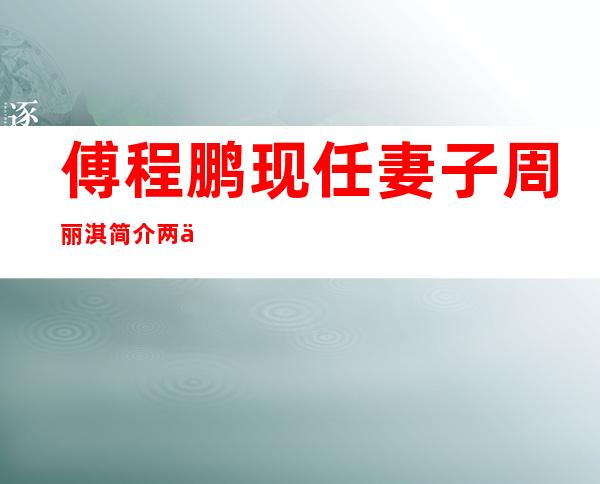 傅程鹏现任妻子周丽淇简介 两人是怎么认识的